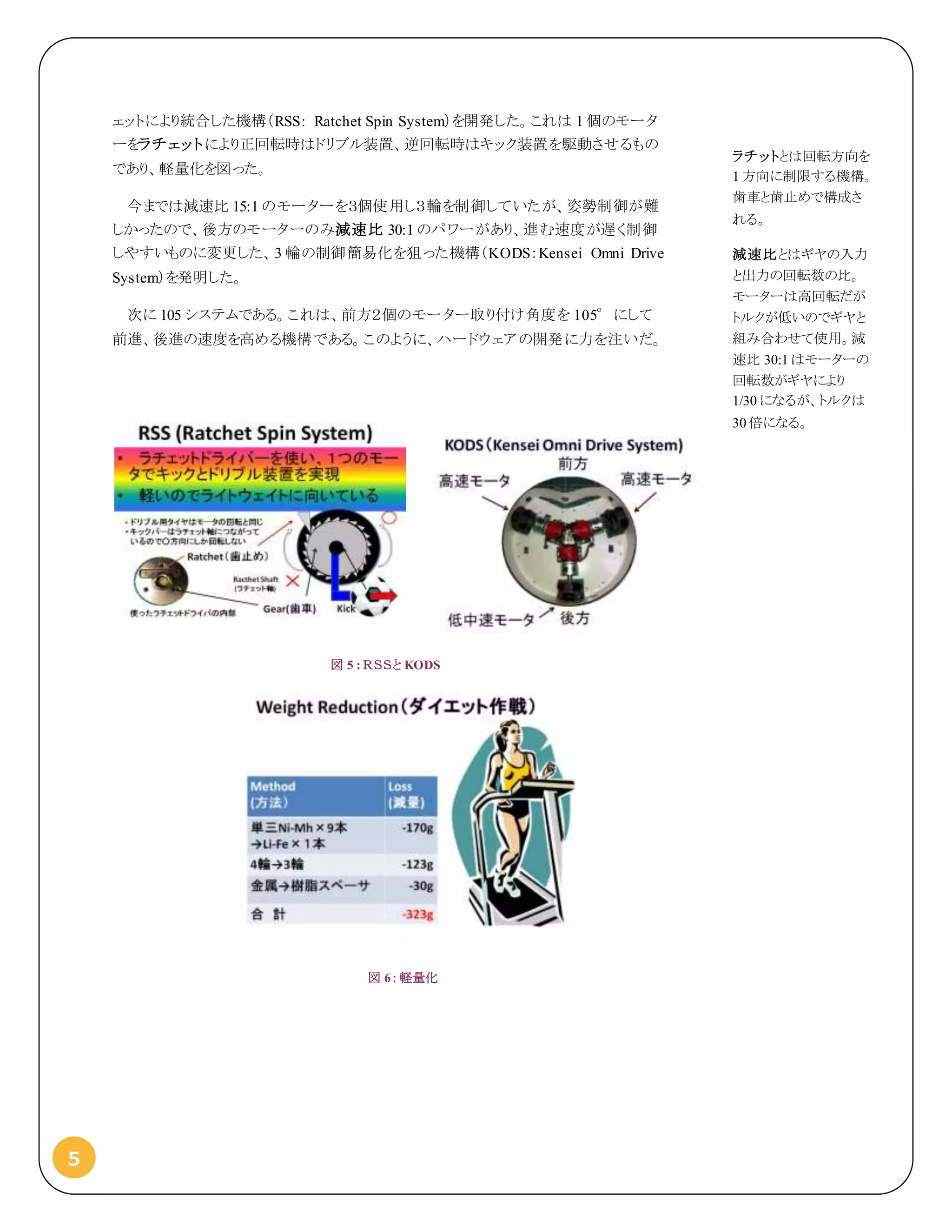 5
ェットにより統合した機構（RSS: Ratchet Spin System）を開発した。これは 1 個のモータ
ーをラチェットにより正回転時はドリブル装置、逆回転時はキック装置を駆動させるもの
であり、軽量化を図った。
今までは減速比 15:1 のモーターを３個使用し３輪を制御していたが、姿勢制御が難
しかったので、後方のモーターのみ減速比 30:1 のパワーがあり、進む速度が遅く制御
しやすいものに変更した、3 輪の制御簡易化を狙った機構（KODS：Kensei Omni Drive
System）を発明した。
次に 105 システムである。これは、前方２個のモーター取り付け角度を 105°にして
前進、後進の速度を高める機構である。このように、ハードウェアの開発に力を注いだ。
図 5 : ＲＳＳと KODS
図 6：軽量化
ラチットとは回転方向を
1 方向に制限する機構。
歯車と歯止めで構成さ
れる。
減速比とはギヤの入力
と出力の回転数の比。
モーターは高回転だが
トルクが低いのでギヤと
組み合わせて使用。減
速比 30:1 はモーターの
回転数がギヤにより
1/30 になるが、トルクは
30 倍になる。
 