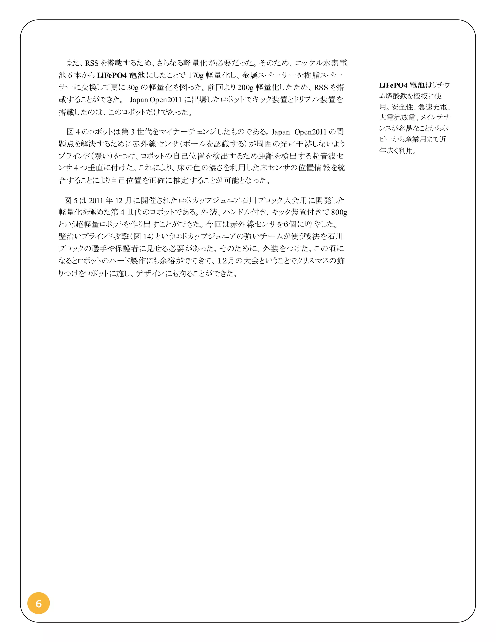 6
また、RSS を搭載するため、さらなる軽量化が必要だった。そのため、ニッケル水素電
池 6 本から LiFePO4 電池にしたことで 170g 軽量化し、金属スペーサーを樹脂スペー
サーに交換して更に 30g の軽量化を図った。前回より 200g 軽量化したため、RSS を搭
載することができた。 Japan Open2011 に出場したロボットでキック装置とドリブル装置を
搭載したのは、このロボットだけであった。
図 4 のロボットは第 3 世代をマイナーチェンジしたものである。Japan Open2011 の問
題点を解決するために赤外線センサ（ボールを認識する）が周囲の光に干渉しないよう
ブラインド（覆い）をつけ、ロボットの自己位置を検出するため距離を検出する超音波セ
ンサ 4 つ垂直に付けた。これにより、床の色の濃さを利用した床センサの位置情報を統
合することにより自己位置を正確に推定することが可能となった。
図 5 は 2011 年 12 月に開催されたロボカップジュニア石川ブロック大会用に開発した
軽量化を極めた第 4 世代のロボットである。外装、ハンドル付き、キック装置付きで 800g
という超軽量ロボットを作り出すことができた。今回は赤外線センサを６個に増やした。
壁沿いブラインド攻撃（図 14）というロボカップジュニアの強いチームが使う戦法を石川
ブロックの選手や保護者に見せる必要があった。そのために、外装をつけた。この頃に
なるとロボットのハード製作にも余裕がでてきて、１２月の大会ということでクリスマスの飾
りつけをロボットに施し、デザインにも拘ることができた。
LiFePO4 電池はリチウ
ム燐酸鉄を極板に使
用。安全性、急速充電、
大電流放電、メインテナ
ンスが容易なことからホ
ビーから産業用まで近
年広く利用。
 