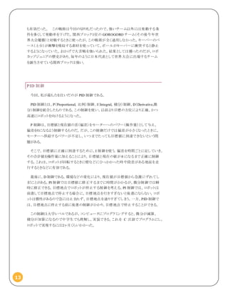 13
も有効だった。 この戦術は今回の切り札だったので、強いチーム以外には発動する条
件を多くして発動率を下げた。関西ブロック１位の GOROGORO チーム（その後今年世
界大会優勝）と対戦するときに使ったが、この戦術が全く通用しなかった。キーパーのベ
ース（土台）が衝撃を吸収する素材を使っていて、ボールがキーパーに衝突すると静止
するようになっていた。おかげで大苦戦を強いられた。結果としては勝ったのだが、ロボ
カップジュニアの歴史があり、毎年のように日本代表として世界大会に出場するチーム
を誕生させている関西ブロックは強い。
PID 制御
今回、私が最も力を注いだのが PID 制御である。
PID 制御とは、P（Proportional, 比例）制御、I（Integral, 積分）制御、D（Derivative,微
分）制御を統合したものである。この制御を使い、以前より目標の方位により正確、かつ
高速にロボットを向けるようになった。
P 制御は、目標値と現在値の差（偏差）をモーターへのパワー（操作量）として与え、
偏差を０になるよう制御するものだ。だが、この制御だけでは偏差が小さくなったときに、
モーターへ供給するパワーが不足し、いつまでたっても目標値に到達できないという問
題がある。
そこで、目標値に正確に到達するために、I 制御を使う。偏差を時間ごとに足していき、
その合計値を操作量に加えることにより、目標値と現在の値が 0 になるまで正確に制御
する。これは、ロボットが回転するときに壁などにひっかかった時や段差がある地面を走
行するときなどに有効である。
最後に、D 制御である。環境などの変化により、現在値が目標値から急激にずれてし
まうことがある。PI 制御では目標値に修正するまでに時間がかかるが、微分制御では瞬
時に修正できる。目標地点でロボットが停止する制御を考える。PI 制御では、ロボットは
前進して目標地点で停止する場合に、目標地点を行きすぎないと後進にならない。ロボ
ットは慣性があるので急には止まれず、目標地点を通りすぎてしまう。一方、PID 制御で
は、目標地点に停止する前に後進の制御がかかり、目標地点で停止することができる。
この制御は大学レベルであるが、コンピュータにプログラミングすると、微分が減算、
積分が加算になるので中学生でも理解し、実装できる。これを C 言語でプログラムにし、
ロボットで実現するには２ヶ月くらいかかった。
 