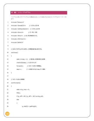 15
付 録： メイ ンプログラム
プログラムは多くのサブプログラムから構成されるが、ここでは最も中心となるメインプログラムのソースコードを
記す。
#include "Arduino.h"1
#include <SerialLCD.h> // シリアル LCD 用2
#include <SoftwareSerial.h> // シリアル LCD 用3
#include <Servo.h> // サーボモータ用4
#include <Wire.h> // I2C 用(地磁気センサ)5
#include <MsTimer2.h>6
#include "dktlib3.h"7
8
// ロボットプログラムの中心部分。この関数を繰り返し実行する。9
void loop()10
{11
static int step = 0; // 繰り返しの回数を数える変数12
checkLCD(step); // LCD のチェック13
Forward(); // フォワードロボット用関数ム14
step++; // １回実行されると step が 1 増加15
}16
17
// フォワードロボット用関数18
void Forward()19
{20
static int g_loop = 0;21
PID();22
if (g_diff > 60 || g_diff < -60 ) turn(g_pid);23
else24
{25
g_dist[0] = getPing(0);26
 
