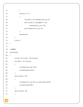 18
}85
else if(g_no == 7)86
{87
if (g_dist[3] < 15) moveAngle (100, g_pid , 0);88
else if (g_ball[7] - g_debugBall[7] > 100)89
moveAngle( 80 , g_pid , 270 );90
else moveAngle ( 80 , g_pid , 45);91
}92
else goHome();93
}94
g_loop++;95
}96
97
// 自陣待機98
void goHome()99
{100
if (g_diff > 45 || g_diff < -45) turn(g_pid);101
if(g_dist[2] > 15) // rear ping102
{103
moveAngle( 100, g_pid , 180 );104
printLCD("goHome: back");105
}106
else if (g_dist[1] < 60)107
{108
moveAngle( 18 , g_pid , 90 ); // g_dist[1]:right move left109
printLCD("goHome:left");110
}111
else if (g_dist[3] < 36)112
{113
 