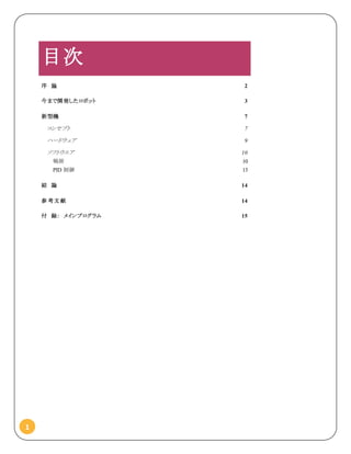 1
目次
序 論 2
今まで開発したロボット 3
新型機 7
コンセプト 7
ハードウェア 9
ソフトウエア 10
戦術 10
PID 制御 13
結 論 14
参 考文 献 14
付 録： メインプログラム 15
 