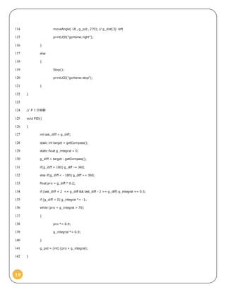 19
moveAngle( 18 , g_pid , 270); // g_dist[3]: left114
printLCD("goHome:right");115
}116
else117
{118
Stop();119
printLCD("goHome:stop");120
}121
}122
123
// ＰＩＤ制御124
void PID()125
{126
int last_diff = g_diff;127
static int target = getCompass();128
static float g_integral = 0;129
g_diff = target - getCompass();130
if(g_diff > 180) g_diff -= 360;131
else if(g_diff < - 180) g_diff += 360;132
float pro = g_diff * 0.2;133
if (last_diff + 2 <= g_diff && last_diff - 2 >= g_diff) g_integral += 0.5;134
if (g_diff < 0) g_integral *= -1;135
while (pro + g_integral > 70)136
{137
pro *= 0.9;138
g_integral *= 0.9;139
}140
g_pid = (int) (pro + g_integral);141
}142
 