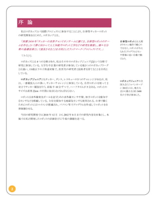 2
序 論
私はロボカップという国際プロジェクトに参加することにより、自律型サッカーロボット
の研究開発をはじめた。ロボカップとは、
「西暦 2050 年「サッカーの世界チャンピオンチームに勝てる、自律型ロボットのチー
ムを作る」という夢に向かって人工知能やロボット工学などの研究を推進し、様々な分
野の基礎技術として波及させることを目的としたランドマーク・プロジェクトです。」
である[1]。
ロボカップには 4 つの分野があり、私はその中のロボカップジュニア[2]という分野で
研究に参加している。大学生や企業の研究者が参加している他３つのロボカップリーグ
とは違い、１９歳以下の子供達対象で、次世代の研究者と技術者を育てることを目的と
している。
ロボカップジュニアにもサッカー、ダンス、レスキューの３つのチャレンジがあるが、私
は、一番競技人口の多い、サッカーチャレンジに参加している。自作ロボットを使って 2
対 2 でサッカー競技を行う。前後半 10 分ずつで、ハーフタイムが 5 分ある。ロボットの
サイズは直径 22cm の円筒に収まらなければならない。
ロボットは赤外線発光ボールを追うための赤外線センサや壁、相手ロボットを検知す
るセンサなどを搭載している。方位を探知する地磁気センサも使用される。自律で動く
ためにロボットにはマイコンが搭載され、パソコン等でプログラムを作成してロボットを自
律制御させる。
今回の研究開発では 2010 年 12 月 から 2012 年 8 月までの研究内容を対象とし、本
稿では私が開発したロボットの詳細並びに今後の課題を述べる。
自律型ロボットとは人間
がリモコン操作で動くの
ではなく、ロボットが与え
られたプログラムとセン
サ情報に従い自動で動
くもの。
ロボカップジュニアの全
国大会（ジャパンオープ
ン 2012）には、地方大
会から数えると約 3400
名の子供が参加した。
 