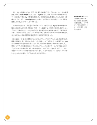 6
また、RSS を搭載するため、さらなる軽量化が必要だった。そのため、ニッケル水素電
池 6 本から LiFePO4 電池にしたことで 170g 軽量化し、金属スペーサーを樹脂スペー
サーに交換して更に 30g の軽量化を図った。前回より 200g 軽量化したため、RSS を搭
載することができた。 Japan Open2011 に出場したロボットでキック装置とドリブル装置を
搭載したのは、このロボットだけであった。
図 4 のロボットは第 3 世代をマイナーチェンジしたものである。Japan Open2011 の問
題点を解決するために赤外線センサ（ボールを認識する）が周囲の光に干渉しないよう
ブラインド（覆い）をつけ、ロボットの自己位置を検出するため距離を検出する超音波セ
ンサ 4 つ垂直に付けた。これにより、床の色の濃さを利用した床センサの位置情報を統
合することにより自己位置を正確に推定することが可能となった。
図 5 は 2011 年 12 月に開催されたロボカップジュニア石川ブロック大会用に開発した
軽量化を極めた第 4 世代のロボットである。外装、ハンドル付き、キック装置付きで 800g
という超軽量ロボットを作り出すことができた。今回は赤外線センサを６個に増やした。
壁沿いブラインド攻撃（図 14）というロボカップジュニアの強いチームが使う戦法を石川
ブロックの選手や保護者に見せる必要があった。そのために、外装をつけた。この頃に
なるとロボットのハード製作にも余裕がでてきて、１２月の大会ということでクリスマスの飾
りつけをロボットに施し、デザインにも拘ることができた。
LiFePO4 電池はリチウ
ム燐酸鉄を極板に使
用。安全性、急速充電、
大電流放電、メインテナ
ンスが容易なことからホ
ビーから産業用まで近
年広く利用。
 