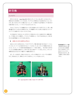 7
新型機
コンセプト
昨年の日本大会 Japan Open2011（図３のロボット）では、初心者だった私はロボット
開発ばかりに取り掛かっていたあまり、プログラムに時間をかける余裕がなかった。その
ため、思いどおりにロボットが動かなかった。ボールを検出する赤外線センサの取り付け
位置が悪かったうえ、ハードウェアも欠点だらけだった。
それは、今までモノづくり経験がなかった私が最強のロボットを作ろうとして、新しい機
構を編み出すことばかりに時間をとられ、その機構やロボット自体に欠陥がないかソフト
ウエアで十分確かめていなかったからである。
その失敗がもう二度とないよう、昨年の上半期以内にロボット技術を学び、経験を積
み、下半期にロボットを製作し、ソフトウエアを開発した。今までの反省をもとに、第 5 世
代になる新型機のコンセプトを次に決めた。
 安定したロボットを作り上げること
安定したロボットを作るために、今までプラスチック製の植木鉢の受け皿をベースにし
ていたが、モーターなどを取り付けるとベースが歪んでしまいロボットの移動が安定しな
かった。そこで、ベースの素材を低発砲塩化ビニール板に変更し、一枚の板から切り出
すことにより問題点を解決した。図 9 の赤く見える板がベースである。さらに、ロボットの
移動を安定させるために 4 輪オムニ機構を採用した。
また、ボールを安定して検出できるように、ロボットの側面にボールセンサを 8 個取り
付け、死角をなくした。開発したロボットを図 9 に、スペックを表１に示す。
図 9： Japan Open2012 に出場した Saint ロボット (第 5 世代)
低発砲塩化ビニール板
は軽量性(比重 0.7)、優
れた加工性から建築模
型や工作材料として広く
使われている。ただし、
耐久性はさほどなく、強
い衝撃により割れる場合
がある。
 