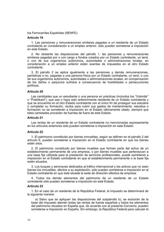 10
los Ferrocarriles Españoles (RENFE).
Artículo 19
1. Las pensiones y remuneraciones similares pagadas a un residente de un Estado
contratante en consideración a un empleo anterior, sólo pueden someterse a imposición
en este Estado.
2. No obstante las disposiciones del párrafo 1, las pensiones y remuneraciones
similares pagadas por o con cargo a fondos creados por un Estado contratante, un land,
o uno de sus organismos autónomos, autoridades o administraciones locales, en
consideración a un empleo anterior están exentas de impuestos en el otro Estado
contratante.
3. El párrafo 2 se aplica igualmente a las pensiones y demás remuneraciones,
periódicas o no, pagadas a una persona física por un Estado contratante, un land, o uno
de sus organismos autónomos, autoridades o administraciones locales, en compensación
de los daños o perjuicios sufridos a consecuencia de hostilidades o persecuciones
políticas.
Artículo 20
Las cantidades que un estudiante o una persona en prácticas (incluidos los “Volontär”
o “Praktikant”), que sea o haya sido anteriormente residente de un Estado contratante y
que se encuentre en el otro Estado contratante con el único fin de proseguir sus estudios
o completar su formación, reciba para cubrir sus gastos de mantenimiento, estudios o
formación no se someterán a imposición en el Estado últimamente citado, siempre que
tales cantidades procedan de fuentes de fuera de este Estado.
Artículo 21
Las rentas de un residente de un Estado contratante no mencionadas expresamente
en los artículos anteriores sólo pueden someterse a imposición en este Estado.
Artículo 22
1. El patrimonio constituido por bienes inmuebles, según se definen en el párrafo 2 del
artículo 6, pueden someterse a imposición en el Estado contratante en que los bienes
estén sitos.
2. El patrimonio constituido por bienes muebles que formen parte del activo de un
establecimiento permanente de una empresa, o por bienes muebles que pertenezcan a
una base fija utilizada para la prestación de servicios profesionales, puede someterse a
imposición en el Estado contratante en que el establecimiento permanente o la base fija
estén situados.
3. Los buques y aeronaves dedicados al tráfico internacional y los activos que no sean
bienes los inmuebles, afectos a su explotación, sólo pueden someterse a imposición en el
Estado contratante en que esté situada la sede de dirección efectiva de empresa.
4. Todos los demás elementos del patrimonio de un residente de un Estado
contratante sólo pueden someterse a imposición en este Estado.
Artículo 23
1. En el caso de un residente de la República Federal, el impuesto se determinará de
la siguiente manera:
a) Salvo que se apliquen las disposiciones del subpárrafo b), se excluirán de la
base del impuesto alemán todas las rentas de fuente española y todos los elementos
del patrimonio situados en España que, de acuerdo con el presente Convenio, pueden
someterse a imposición en España. Sin embargo, la República Federal para calcular el
 