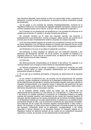 11
tipo impositivo aplicable, tiene derecho a tomar en cuenta tales rentas o elementos de
patrimonio. Cuando se trate de dividendos, la exclusión se aplica únicamente cuando
los dividendos:
aa) Se pagan a una sociedad de capitales (Kapitalgesellschaft), residente de la
República Federal por una sociedad de capitales residente de España, siempre que la
primera sociedad posea, por lo menos, el 25 por 100 del capital de la segunda; o
bb) Consistan en una distribución de beneficios por una sociedad de personas en el
sentido que el artículo 10, párrafo 4, de este Convenio les atribuye.
Se excluirán también de la base del impuesto alemán, las acciones o
participaciones cuyos dividendos, cuando se paguen, deban quedar, de acuerdo con lo
previsto para el caso inmediatamente anterior, excluidos de la base imponible.
b) El impuesto español pagado de acuerdo con el presente Convenio por las rentas
de fuente española o por los bienes situados en España será deducido de las cuotas
del impuesto alemán correspondiente a estas rentas o bienes, en los siguientes casos:
aa) Dividendos a los que no se aplica el subpárrafo a) anterior;
bb) Intereses; si estos intereses se obtienen por una institución bancaria y, por
aplicación del Decreto-ley 19/1961, de 19 de octubre, se someten en España a un
impuesto inferior al 10 por 100 de su importe bruto, se deducirá de la cuota el 10 por
100 del importe bruto de tales intereses;
cc) Cánones;
dd) Remuneraciones comprendidas en el párrafo 2 del artículo 18, pagadas a un
nacional alemán que no tenga al mismo tiempo la nacionalidad española;
ee) Rentas procedentes de bienes inmuebles o el patrimonio integrado por tales
bienes, cuando éstos no están vinculados efectivamente con un establecimiento
permanente situado en España.
2. En el caso de un residente de España, el impuesto se determinará de la siguiente
manera:
a) Las rentas o el patrimonio que, de acuerdo con las disposiciones del presente
Convenio, pueden someterse a imposición en la República Federal están, sin perjuicio
de las disposiciones del párrafo b), exentos del impuesto español, pero para calcular el
impuesto correspondiente a las restantes rentas o elementos del patrimonio de esta
persona, España puede aplicar el tipo impositivo que correspondería si tales rentas o
elementos del patrimonio no estuviesen exentos.
b) El impuesto alemán exigido sobre las rentas que, de acuerdo con las
disposiciones de los párrafos 2 y 3 del artículo 10, 2 del artículo 11, 2 del artículo 12 y
1 del artículo 18, pueden someterse a imposición en la República Federal y no están
exentas del impuesto español, será deducido de las cuotas del impuesto español. El
impuesto alemán exigido por las rentas procedentes de los bienes inmuebles situados
en la República Federal que no estén efectivamente vinculados con un establecimiento
permanente situado en ella, y por el patrimonio constituido por tales bienes inmuebles,
será deducido de las cuotas del impuesto español correspondiente a tales rentas o
bienes. Sin embargo, en todos estos casos la deducción no puede exceder de la parte
del impuesto, computado antes de la deducción, correspondiente a las rentas
obtenidas o bienes situados en la República Federal. El impuesto pagado en la
República Federal se deducirá también de las cuotas de los respectivos impuestos
españoles a cuenta, de acuerdo con las disposiciones de este párrafo.
 