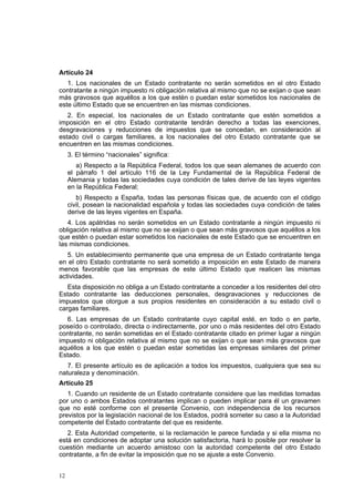 12
Artículo 24
1. Los nacionales de un Estado contratante no serán sometidos en el otro Estado
contratante a ningún impuesto ni obligación relativa al mismo que no se exijan o que sean
más gravosos que aquéllos a los que estén o puedan estar sometidos los nacionales de
este último Estado que se encuentren en las mismas condiciones.
2. En especial, los nacionales de un Estado contratante que estén sometidos a
imposición en el otro Estado contratante tendrán derecho a todas las exenciones,
desgravaciones y reducciones de impuestos que se concedan, en consideración al
estado civil o cargas familiares, a los nacionales del otro Estado contratante que se
encuentren en las mismas condiciones.
3. El término “nacionales” significa:
a) Respecto a la República Federal, todos los que sean alemanes de acuerdo con
el párrafo 1 del artículo 116 de la Ley Fundamental de la República Federal de
Alemania y todas las sociedades cuya condición de tales derive de las leyes vigentes
en la República Federal;
b) Respecto a España, todas las personas físicas que, de acuerdo con el código
civil, posean la nacionalidad española y todas las sociedades cuya condición de tales
derive de las leyes vigentes en España.
4. Los apátridas no serán sometidos en un Estado contratante a ningún impuesto ni
obligación relativa al mismo que no se exijan o que sean más gravosos que aquéllos a los
que estén o puedan estar sometidos los nacionales de este Estado que se encuentren en
las mismas condiciones.
5. Un establecimiento permanente que una empresa de un Estado contratante tenga
en el otro Estado contratante no será sometido a imposición en este Estado de manera
menos favorable que las empresas de este último Estado que realicen las mismas
actividades.
Esta disposición no obliga a un Estado contratante a conceder a los residentes del otro
Estado contratante las deducciones personales, desgravaciones y reducciones de
impuestos que otorgue a sus propios residentes en consideración a su estado civil o
cargas familiares.
6. Las empresas de un Estado contratante cuyo capital esté, en todo o en parte,
poseído o controlado, directa o indirectamente, por uno o más residentes del otro Estado
contratante, no serán sometidas en el Estado contratante citado en primer lugar a ningún
impuesto ni obligación relativa al mismo que no se exijan o que sean más gravosos que
aquéllos a los que estén o puedan estar sometidas las empresas similares del primer
Estado.
7. El presente artículo es de aplicación a todos los impuestos, cualquiera que sea su
naturaleza y denominación.
Artículo 25
1. Cuando un residente de un Estado contratante considere que las medidas tomadas
por uno o ambos Estados contratantes implican o pueden implicar para él un gravamen
que no esté conforme con el presente Convenio, con independencia de los recursos
previstos por la legislación nacional de los Estados, podrá someter su caso a la Autoridad
competente del Estado contratante del que es residente.
2. Esta Autoridad competente, si la reclamación le parece fundada y si ella misma no
está en condiciones de adoptar una solución satisfactoria, hará lo posible por resolver la
cuestión mediante un acuerdo amistoso con la autoridad competente del otro Estado
contratante, a fin de evitar la imposición que no se ajuste a este Convenio.
 
