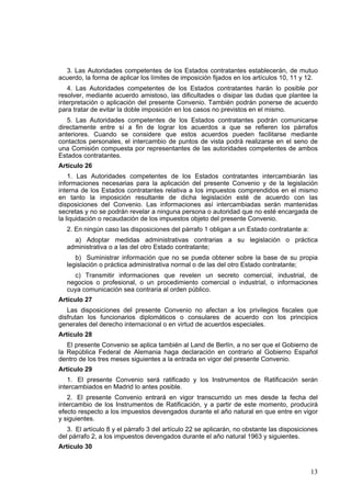 13
3. Las Autoridades competentes de los Estados contratantes establecerán, de mutuo
acuerdo, la forma de aplicar los límites de imposición fijados en los artículos 10, 11 y 12.
4. Las Autoridades competentes de los Estados contratantes harán lo posible por
resolver, mediante acuerdo amistoso, las dificultades o disipar las dudas que plantee la
interpretación o aplicación del presente Convenio. También podrán ponerse de acuerdo
para tratar de evitar la doble imposición en los casos no previstos en el mismo.
5. Las Autoridades competentes de los Estados contratantes podrán comunicarse
directamente entre sí a fin de lograr los acuerdos a que se refieren los párrafos
anteriores. Cuando se considere que estos acuerdos pueden facilitarse mediante
contactos personales, el intercambio de puntos de vista podrá realizarse en el seno de
una Comisión compuesta por representantes de las autoridades competentes de ambos
Estados contratantes.
Artículo 26
1. Las Autoridades competentes de los Estados contratantes intercambiarán las
informaciones necesarias para la aplicación del presente Convenio y de la legislación
interna de los Estados contratantes relativa a los impuestos comprendidos en el mismo
en tanto la imposición resultante de dicha legislación esté de acuerdo con las
disposiciones del Convenio. Las informaciones así intercambiadas serán mantenidas
secretas y no se podrán revelar a ninguna persona o autoridad que no esté encargada de
la liquidación o recaudación de los impuestos objeto del presente Convenio.
2. En ningún caso las disposiciones del párrafo 1 obligan a un Estado contratante a:
a) Adoptar medidas administrativas contrarias a su legislación o práctica
administrativa o a las del otro Estado contratante;
b) Suministrar información que no se pueda obtener sobre la base de su propia
legislación o práctica administrativa normal o de las del otro Estado contratante;
c) Transmitir informaciones que revelen un secreto comercial, industrial, de
negocios o profesional, o un procedimiento comercial o industrial, o informaciones
cuya comunicación sea contraria al orden público.
Artículo 27
Las disposiciones del presente Convenio no afectan a los privilegios fiscales que
disfrutan los funcionarios diplomáticos o consulares de acuerdo con los principios
generales del derecho internacional o en virtud de acuerdos especiales.
Artículo 28
El presente Convenio se aplica también al Land de Berlín, a no ser que el Gobierno de
la República Federal de Alemania haga declaración en contrario al Gobierno Español
dentro de los tres meses siguientes a la entrada en vigor del presente Convenio.
Artículo 29
1. El presente Convenio será ratificado y los Instrumentos de Ratificación serán
intercambiados en Madrid lo antes posible.
2. El presente Convenio entrará en vigor transcurrido un mes desde la fecha del
intercambio de los Instrumentos de Ratificación, y a partir de este momento, producirá
efecto respecto a los impuestos devengados durante el año natural en que entre en vigor
y siguientes.
3. El artículo 8 y el párrafo 3 del artículo 22 se aplicarán, no obstante las disposiciones
del párrafo 2, a los impuestos devengados durante el año natural 1963 y siguientes.
Artículo 30
 
