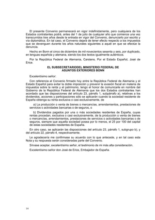 14
El presente Convenio permanecerá en vigor indefinidamente, pero cualquiera de los
Estados contratantes podrá, antes del 1 de julio de cualquier año que comience una vez
transcurridos tres años desde la entrada en vigor del Convenio, denunciarlo por escrito y
vía diplomática. En tal caso, el Convenio dejará de tener efecto respecto a los impuestos
que se devenguen durante los años naturales siguientes a aquél en que se efectúe la
denuncia.
Hecho en Bonn el cinco de diciembre de mil novecientos sesenta y seis, por duplicado,
en lenguas española y alemana, siendo los dos textos igualmente auténticos.
Por la República Federal de Alemania, Carstens. Por el Estado Español, José de
Erice.
EL SUBSECRETARIODEL MINISTERIO FEDERAL DE
ASUNTOS EXTERIORES BONN
Excelentísimo señor:
Con referencia al Convenio firmado hoy entre la República Federal de Alemania y el
Estado Español para evitar la doble imposición y prevenir la evasión fiscal en materia de
impuestos sobre la renta y el patrimonio, tengo el honor de comunicarle en nombre del
Gobierno de la República Federal de Alemania que los dos Estados contratantes han
acordado que las disposiciones del artículo 23, párrafo 1, subpárrafo a), relativas a los
dividendos, acciones y participaciones sólo se aplicarán cuando la sociedad residente de
España obtenga su renta exclusiva o casi exclusivamente, de
a) La producción o venta de bienes o mercancías, arrendamientos, prestaciones de
servicios o actividades bancarias o de seguros, o
b) Dividendos pagados por una o más sociedades residentes de España, cuyas
rentas procedan, exclusiva o casi exclusivamente, de la producción o venta de bienes
o mercancías, arrendamientos, prestaciones de servicios o actividades bancarias o de
seguros, siempre que aquella sociedad posea por lo menos, el 25 por 100 del capital
de estas sociedades residentes de España.
En otro caso, se aplicarán las disposiciones del artículo 23, párrafo 1, subgrupo b), y
del artículo 22, párrafo 4, respectivamente.
Le agradecería me confirmase su acuerdo con lo que antecede, y en tal caso esta
Nota y su respuesta serán consideradas parte del Convenio.
Sírvase aceptar, excelentísimo señor, el testimonio de mi más alta consideración.
Excelentísimo señor don José de Erice, Embajador de España.
 