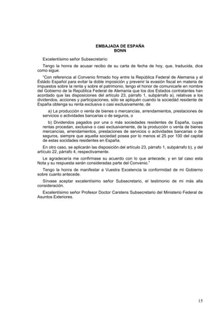 15
EMBAJADA DE ESPAÑA
BONN
Excelentísimo señor Subsecretarío:
Tengo la honra de acusar recibo de su carta de fecha de hoy, que, traducida, dice
como sigue:
“Con referencia al Convenio firmado hoy entre la República Federal de Alemania y el
Éstádo Español para evitar la doble imposición y prevenir la evasión fiscal en materia de
impuestos sobre la renta y sobre el patrimonio, tengo el honor de comunicarle en nombre
del Gobierno de la República Federal de Alemania que los dos Estados contratantes han
acordado que las disposiciones del artículo 23, párrafo 1, subpárrafo a), relativas a los
dividendos, acciones y participaciones, sólo se apliquén cuando la sociedád residente de
España obtenga su renta exclusiva o casi exclusivamente, de
a) La producción o venta de bienes o mercancías, arrendamientos, prestaciones de
servicios o actividades bancarias o de seguros, o
b) Dividendos pagados por una o más sociedades residentes de España, cuyas
rentas procedan, exclusiva o casi exclusivamente, de la producción o venta de bienes
mercancías, arrendamientos, prestaciones de servicios o actividades bancarias o de
seguros, siempre que aquella sociedad posea por lo menos el 25 por 100 del capital
de estas socidades residentes en España.
En otro caso, se aplicarán las disposición.del artículo 23, párrafo 1, subpárrafo b), y del
artículo 22, párrafo 4, respectivamente.
Le agradecería me confirmase su acuerdo con lo que antecede, y en tal caso esta
Nota y su respuesta serán consideradas parte del Convenio.”
Tengo la honra de manifestar a Vuestra Excelencia la conformidad de mi Gobierno
sobre cuanto antecede.
Sírvase aceptar excelentísimo señor Subsecretario, el testimonio de mi más alta
consideración.
Excelentísimo señor Profesor Doctor Carstens Subsecretario del Ministerio Federal de
Asuntos Exteriores.
 
