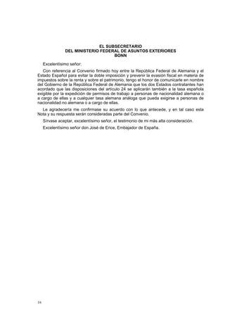 16
EL SUBSECRETARIO
DEL MINISTERIO FEDERAL DE ASUNTOS EXTERIORES
BONN
Excelentísimo señor:
Con referencia al Convenio firmado hoy entre la República Federal de Alemania y el
Estado Español para evitar la doble imposición y prevenir la evasión fiscal en materia de
impuestos sobre la renta y sobre el patrimonio, tengo el honor de comunicarle en nombre
del Gobierno de la República Federal de Alemania que los dos Estados contratantes han
acordado que las disposiciones del artículo 24 se aplicarán también a la tasa española
exigible por la expedición de permisos de trabajo a personas de nacionalidad alemana o
a cargo de ellas y a cualquier tasa alemana análoga que pueda exigirse a personas de
nacionalidad no alemana o a cargo de ellas.
Le agradecería me confirmase su acuerdo con lo que antecede, y en tal caso esta
Nota y su respuesta serán consideradas parte del Convenio.
Sírvase aceptar, excelentísimo señor, el testimonio de mi más alta consideración.
Excelentísimo señor don José de Erice, Embajador de España.
 