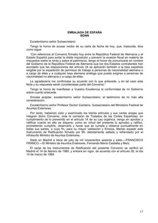 17
EMBAJADA DE ESPAÑA
BONN
Excelentísimo señor Subsecretario:
Tengo la honra de acusar recibo de su carta de fecha de hoy, que, traducida, dice
como sigue:
“Con referencia al Convenio firmado hoy entre la República Federal de Alemania y el
Estado Español para evitar la doble imposición y prevenir la evasión fiscal en materia de
impuestos sobre la renta y sobre el patrimonio, tengo el honor de comunicarle en nombre
del Gobierno de la República Federal de Alemania que los dos Estados contratantes han
acordado que las disposiciones del artículo 24 se aplicarán también a la tasa española
exigible por la expedición de permisos de trabajo a personas de nacionalidad alemana o
a cargo de ellas y a cualquier tasa alemana análoga que pueda exigirse a personas de
nacionalidad no alemana o a cargo de ellas.
Le agradecería me confirmase su acuerdo con lo que antecede, y en tal caso esta
Nota y su respuesta serán consideradas parte del Convenio.”
Tengo la honra de manifestar a Vuestra Excelencia la conformidad de mi Gobierno
sobre cuanto antecede.
Sírvase aceptar, excelentísimo señor Subsecretario, el testimonio de mi más alta
consideración.
Excelentísimo señor Profesor Doctor Carstens, Subsecretario del Ministerio Federal de
Asuntos Exteriores.
Por tanto, habiendo visto y examinado los treinta artículos y sus cartas anejas que
integran dicho Convenio, oída la comisión de Tratados de las Cortes Españolas, en
cumplimiento de lo prevenido en el artículo 14 de su Ley orgánica, vengo en aprobar y
ratificar cuanto en ello se dispone, como en virtud del presente lo apruebo y ratifico,
prometiendo cumplirlo, observarlo y hacer que se cumpla y observe puntualmente en
todas sus partes, a cuyo fin, para su mayor validación y firmeza, Mando expedir este
Instrumento de Ratificación firmado por Mí, debidamente sellado y refrendado por el
infrascrito Ministro de Asuntos Exteriores.
Dado en Madrid a trece de julio de mil novecientos sesenta y siete.—FRANCISCO
FRANCO.—El Ministro de Asuntos Exteriores, Fernando María Castiella y Maíz.
El canje de los Instrumentos de Ratificación del presente Convenio se verificó en
Madrid el 14 de febrero de 1968, y entrará en vigor, de acuerdo con el artículo 29, el día
14 de marzo de 1968.
 