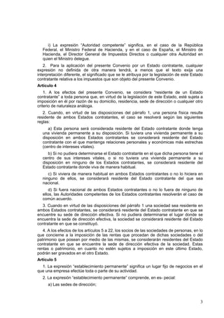 3
i) La expresión “Autoridad competente” significa, en el caso de la República
Federal, el Ministro Federal de Hacienda, y en el caso de España, el Ministro de
Hacienda, el Director General de Impuestos Directos o cualquier otra Autoridad en
quien el Ministro delegue.
2. Para la aplicación del presente Convenio por un Estado contratante, cualquier
expresión no definida de otra manera tendrá, a menos que el texto exija una
interpretación diferente, el significado que se le atribuya por la legislación de este Estado
contratante relativa a los impuestos que son objeto del presente Convenio.
Artículo 4
1. A los efectos del presente Convenio, se considera “residente de un Estado
contratante” a toda persona que, en virtud de la legislación de este Estado, esté sujeta a
imposición en él por razón de su domicilio, residencia, sede de dirección o cualquier otro
criterio de naturaleza análoga.
2. Cuando, en virtud de las disposiciones del párrafo 1, una persona física resulte
residente de ambos Estados contratantes, el caso se resolverá según las siguientes
reglas:
a) Esta persona será considerada residente del Estado contratante donde tenga
una vivienda permanente a su disposición. Si tuviera una vivienda permanente a su
disposición en ambos Estados contratantes se considerará residente del Estado
contratante con el que mantenga relaciones personales y económicas más estrechas
(centro de intereses vitales).
b) Si no pudiera determinarse el Estado contratante en el que dicha persona tiene el
centro de sus intereses vitales, o si no tuviera una vivienda permanente a su
disposición en ninguno de los Estados contratantes, se considerará residente del
Estado contratante donde viva de manera habitual.
c) Si viviera de manera habitual en ambos Estados contratantes o no lo hiciera en
ninguno de ellos, se considerará residente del Estado contratante del que sea
nacional.
d) Si fuera nacional de ambos Estados contratantes o no lo fuera de ninguno de
ellos, las Autoridades competentes de los Estados contratantes resolverán el caso de
común acuerdo.
3. Cuando en virtud de las disposiciones del párrafo 1 una sociedad sea residente en
ambos Estados contratantes, se considerará residente del Estado contratante en que se
encuentre su sede de dirección efectiva. Si no pudiera determinarse el lugar donde se
encuentra la sede de dirección efectiva, la sociedad se considerará residente del Estado
contratante en que se constituyó.
4. A los efectos de los artículos 5 a 22, los socios de las sociedades de personas, en lo
que concierne a la imposición de las rentas que procedan de dichas sociedades o del
patrimonio que posean por medio de las mismas, se considerarán residentes del Estado
contratante en que se encuentre la sede de dirección efectiva de la sociedad. Estas
rentas o patrimonio, en cuanto no estén sujetos a imposición en este último Estado,
podrán ser gravados en el otro Estado.
Artículo 5
1. La expresión “establecimiento permanente” significa un lugar fijo de negocios en el
que una empresa efectúe toda o parte de su actividad.
2. La expresión “establecimiento permanente” comprende, en es- pecial:
a) Las sedes de dirección;
 