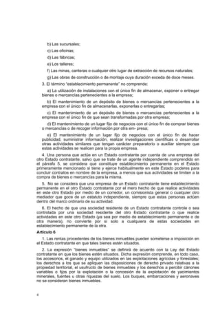 4
b) Las sucursales;
c) Las oficinas;
d) Las fábricas;
e) Los talleres;
f) Las minas, canteras o cualquier otro lugar de extracción de recursos naturales;
g) Las obras de construcción o de montaje cuya duración exceda de doce meses.
3. El término “establecimiento permanente” no comprende:
a) La utilización de instalaciones con el único fin de almacenar, exponer o entregar
bienes o mercancías pertenecientes a la empresa;
b) El mantenimiento de un depósito de bienes o mercancías pertenecientes a la
empresa con el único fin de almacenarlas, exponerlas o entregarlas;
c) El mantenimiento de un depósito de bienes o mercancías pertenecientes a la
empresa con el único fin de que sean transformadas por otra empresa;
d) El mantenimiento de un lugar fijo de negocios con el único fin de comprar bienes
o mercancías o de recoger información por otra em- presa;
e) El mantenimiento de un lugar fijo de negocios con el único fin de hacer
publicidad, suministrar información, realizar investigaciones científicas o desarrollar
otras actividades similares que tengan carácter preparatorio o auxiliar siempre que
estas actividades se realicen para la propia empresa.
4. Una persona que actúe en un Estado contratante por cuenta de una empresa del
otro Estado contratante, salvo que se trate de un agente independiente comprendido en
el párrafo 5, se considera que constituye establecimiento permanente en el Estado
primeramente mencionado si tiene y ejerce habitualmente en este Estado poderes para
concluir contratos en nombre de la empresa, a menos que sus actividades se limiten a la
compra de bienes o mercancías para la misma.
5. No se considera que una empresa de un Estado contratante tiene establecimiento
permanente en el otro Estado contratante por el mero hecho de que realice actividades
en este otro Estado por medio de un corredor, un comisionista general o cualquier otro
mediador que goce de un estatuto independiente, siempre que estas personas actúen
dentro del marco ordinario de su actividad.
6. El hecho de que una sociedad residente de un Estado contratante controle o sea
controlada por una sociedad residente del otro Estado contratante o que realice
actividades en este otro Estado (ya sea por medio de establecimiento permanente o de
otra manera), no convierte por sí solo a cualquiera de estas sociedades en
establecimiento permanente de la otra.
Artículo 6
1. Las rentas procedentes de los bienes inmuebles pueden someterse a imposición en
el Estado contratante en que tales bienes estén situados.
2. La expresión “bienes inmuebles” se definirá de acuerdo con la Ley del Estado
contratante en que los bienes estén situados. Dicha expresión comprende, en todo caso,
los accesorios, el ganado y equipo utilizados en las explotaciones agrícolas y forestales;
los derechos a los que se apliquen las disposiciones de derecho privado relativas a la
propiedad territorial, el usufructo de bienes inmuebles y los derechos a percibir cánones
variables o fijos por la explotación o la concesión de la explotación de yacimientos
minerales, fuentes u otras riquezas del suelo. Los buques, embarcaciones y aeronaves
no se consideran bienes inmuebles.
 