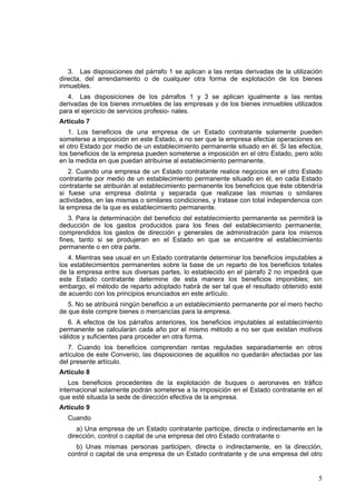 5
3. Las disposiciones del párrafo 1 se aplican a las rentas derivadas de la utilización
directa, del arrendamiento o de cualquier otra forma de explotación de los bienes
inmuebles.
4. Las disposiciones de los párrafos 1 y 3 se aplican igualmente a las rentas
derivadas de los bienes inmuebles de las empresas y de los bienes inmuebles utilizados
para el ejercicio de servicios profesio- nales.
Artículo 7
1. Los beneficios de una empresa de un Estado contratante solamente pueden
someterse a imposición en este Estado, a no ser que la empresa efectúe operaciones en
el otro Estado por medio de un establecimiento permanente situado en él. Si las efectúa,
los beneficios de la empresa pueden someterse a imposición en el otro Estado, pero sólo
en la medida en que puedan atribuirse al establecimiento permanente.
2. Cuando una empresa de un Estado contratante realice negocios en el otro Estado
contratante por medio de un establecimiento permanente situado en él, en cada Estado
contratante se atribuirán al establecimiento permanente los beneficios que éste obtendría
si fuese una empresa distinta y separada que realizase las mismas o similares
actividades, en las mismas o similares condiciones, y tratase con total independencia con
la empresa de la que es establecimiento permanente.
3. Para la determinación del beneficio del establecimiento permanente se permitirá la
deducción de los gastos producidos para los fines del establecimiento permanente,
comprendidos los gastos de dirección y generales de administración para los mismos
fines, tanto si se produjeran en el Estado en que se encuentre el establecimiento
permanente o en otra parte.
4. Mientras sea usual en un Estado contratante determinar los beneficios imputables a
los establecimientos permanentes sobre la base de un reparto de los beneficios totales
de la empresa entre sus diversas partes, lo establecido en el párrafo 2 no impedirá que
este Estado contratante determine de esta manera los beneficios imponibles; sin
embargo, el método de reparto adoptado habrá de ser tal que el resultado obtenido esté
de acuerdo con los principios enunciados en este artículo.
5. No se atribuirá ningún beneficio a un establecimiento permanente por el mero hecho
de que éste compre bienes o mercancías para la empresa.
6. A efectos de los párrafos anteriores, los beneficios imputables al establecimiento
permanente se calcularán cada año por el mismo método a no ser que existan motivos
válidos y suficientes para proceder en otra forma.
7. Cuando los beneficios comprendan rentas reguladas separadamente en otros
artículos de este Convenio, las disposiciones de aquéllos no quedarán afectadas por las
del presente artículo.
Artículo 8
Los beneficios procedentes de la explotación de buques o aeronaves en tráfico
internacional solamente podrán someterse a la imposición en el Estado contratante en el
que esté situada la sede de dirección efectiva de la empresa.
Artículo 9
Cuando
a) Una empresa de un Estado contratante participe, directa o indirectamente en la
dirección, control o capital de una empresa del otro Estado contratante o
b) Unas mismas personas participen, directa o indirectamente, en la dirección,
control o capital de una empresa de un Estado contratante y de una empresa del otro
 