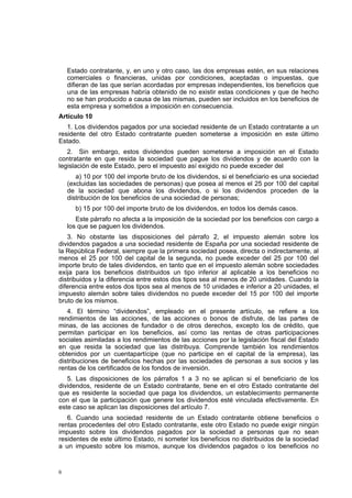 6
Estado contratante, y, en uno y otro caso, las dos empresas estén, en sus relaciones
comerciales o financieras, unidas por condiciones, aceptadas o impuestas, que
difieran de las que serían acordadas por empresas independientes, los beneficios que
una de las empresas habría obtenido de no existir estas condiciones y que de hecho
no se han producido a causa de las mismas, pueden ser incluidos en los beneficios de
esta empresa y sometidos a imposición en consecuencia.
Artículo 10
1. Los dividendos pagados por una sociedad residente de un Estado contratante a un
residente del otro Estado contratante pueden someterse a imposición en este último
Estado.
2. Sin embargo, estos dividendos pueden someterse a imposición en el Estado
contratante en que resida la sociedad que pague los dividendos y de acuerdo con la
legislación de este Estado, pero el impuesto así exigido no puede exceder del
a) 10 por 100 del importe bruto de los dividendos, si el beneficiario es una sociedad
(excluidas las sociedades de personas) que posea al menos el 25 por 100 del capital
de la sociedad que abona los dividendos, o si los dividendos proceden de la
distribución de los beneficios de una sociedad de personas;
b) 15 por 100 del importe bruto de los dividendos, en todos los demás casos.
Este párrafo no afecta a la imposición de la sociedad por los beneficios con cargo a
los que se paguen los dividendos.
3. No obstante las disposiciones del párrafo 2, el impuesto alemán sobre los
dividendos pagados a una sociedad residente de España por una sociedad residente de
la República Federal, siempre que la primera sociedad posea, directa o indirectamente, al
menos el 25 por 100 del capital de la segunda, no puede exceder del 25 por 100 del
importe bruto de tales dividendos, en tanto que en el impuesto alemán sobre sociedades
exija para los beneficios distribuidos un tipo inferior al aplicable a los beneficios no
distribuidos y la diferencia entre estos dos tipos sea al menos de 20 unidades. Cuando la
diferencia entre estos dos tipos sea al menos de 10 unidades e inferior a 20 unidades, el
impuesto alemán sobre tales dividendos no puede exceder del 15 por 100 del importe
bruto de los mismos.
4. El término “dividendos”, empleado en el presente artículo, se refiere a los
rendimientos de las acciones, de las acciones o bonos de disfrute, de las partes de
minas, de las acciones de fundador o de otros derechos, excepto los de crédito, que
permitan participar en los beneficios, así como las rentas de otras participaciones
sociales asimiladas a los rendimientos de las acciones por la legislación fiscal del Estado
en que resida la sociedad que las distribuya. Comprende también los rendimientos
obtenidos por un cuentapartícipe (que no participe en el capital de la empresa), las
distribuciones de beneficios hechas por las sociedades de personas a sus socios y las
rentas de los certificados de los fondos de inversión.
5. Las disposiciones de los párrafos 1 a 3 no se aplican si el beneficiario de los
dividendos, residente de un Estado contratante, tiene en el otro Estado contratante del
que es residente la sociedad que paga los dividendos, un establecimiento permanente
con el que la participación que genere los dividendos esté vinculada efectivamente. En
este caso se aplican las disposiciones del artículo 7.
6. Cuando una sociedad residente de un Estado contratante obtiene beneficios o
rentas procedentes del otro Estado contratante, este otro Estado no puede exigir ningún
impuesto sobre los dividendos pagados por la sociedad a personas que no sean
residentes de este último Estado, ni someter los beneficios no distribuidos de la sociedad
a un impuesto sobre los mismos, aunque los dividendos pagados o los beneficios no
 