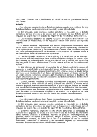 7
distribuidos consistan, total o parcialmente, en beneficios o rentas procedentes de este
otro Estado.
Artículo 11
1. Los intereses procedentes de un Estado contratante pagados a un residente del otro
Estado contratante pueden someterse a imposición en este último Estado.
2. Sin embargo, estos intereses pueden someterse a imposición en el Estado
contratante del que procedan y de acuerdo con la legislación de este Estado, pero el
impuesto así exigido no puede exceder del 10 por 100 del importe bruto de los intereses.
3. Los intereses procedentes de España y pagados al “Deutsche Bundesbank” o al
“Kreditanstalt für Wiederaufbau” de la República Federal están exentos del impuesto
español.
4. El término “intereses”, empleado en este artículo, comprende los rendimientos de la
deuda pública, de los bonos u obligaciones, con o sin garantía hipotecaria y con derecho
o no a participar en beneficios, y de los créditos de cualquier clase, así como cualquier
otra renta que la legislacion fiscal del Estado de donde procedan los intereses asimile a
los rendimientos de las cantidades dadas a préstamo.
5. Las disposiciones del párrafo 1 no se aplican si el beneficiario de los intereses,
residente de un Estado contratante, tiene en el otro Estado contratante del que proceden
los intereses, un establecimiento permanente con el que el crédito que genera los
intereses está vinculado efectivamente. En este caso se aplican las disposiciones del
artículo 7.
6. Los intereses se consideran procedentes de un Estado contratante cuando el
deudor es el propio Estado, una de sus subdivisiones políticas, una de sus autoridades o
administraciones locales o un residente del mismo. Sin embargo, cuando el deudor de los
intereses, sea o no residente de un Estado contratante, tenga en un Estado contratante
un establecimiento permanente en relación con el cual se haya contraído la deuda que da
origen a los intereses se considerarán procedentes del Estado contratante donde esté el
establecimiento permanente.
7. Cuando, debido a relaciones especiales existentes entre el deudor y el beneficiario
de los intereses o entre cada uno de ellos y cualquier otra persona, el importe de los
intereses pagados, habida cuenta del crédito por el que se paguen, exceda del importe
que habría sido acordado por el deudor y el beneficiario en ausencia de tales relaciones,
las disposiciones de este artículo no se aplicarán más que a este último importe. En este
caso, el exceso podrá someterse a imposición de acuerdo con la legislación de cada
Estado contratante, teniendo en cuenta las demás disposiciones de este Convenio.
Artículo 12
1. Los cánones procedentes de un Estado contratante pagados a un residente del otro
Estado contratante pueden someterse a imposición en este último Estado.
2. Sin embargo, estos cánones pueden someterse a imposición en el Estado
contratante del que procedan y de acuerdo con la legislación de este Estado pero el
impuesto así exigido no puede exceder del 5 por 100 del importe bruto de los cánones.
3. El término “cánones”, empleado en este artículo, comprende las cantidades de
cualquier clase pagadas por el uso o la concesión de uso de derechos de autor sobre
obras literarias, artísticas o científicas, incluidas las películas cinematográficas; de
patentes, marcas de fábrica o de comercio, dibujos o modelos, planos, fórmulas o
procedimientos secretos, así como por el, uso o la concesión de uso de equipos
industriales, comerciales o científicos, y las cantidades pagadas por informaciones
relativas a experiencias industriales, comerciales o científicas.
 