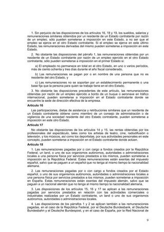 9
1. Sin perjuicio de las disposiciones de los artículos 16, 18 y 19, los sueldos, salarios y
remuneraciones similares obtenidos por un residente de un Estado contratante por razón
de un empleo, sólo pueden someterse a imposición en este Estado, a no ser que el
empleo se ejerza en el otro Estado contratante. Si el empleo se ejerce en este último
Estado, las remuneraciones derivadas del mismo pueden someterse a imposición en este
Estado.
2. No obstante las disposiciones del párrafo 1, las remuneraciones obtenidas por un
residente de un Estado contratante por razón de un empleo ejercido en el otro Estado
contratante, sólo pueden someterse a imposición en el primer Estado si:
a) El empleado no permanece en total en el otro Estado, en uno o varios períodos,
más de ciento ochenta y tres días durante el año fiscal considerado,
b) Las remuneraciones se pagan por o en nombre de una persona que no es
residente del otro Estado, y
c) Las remuneraciones no se soportan por un establecimiento permanente o una
base fija que la persona para quien se trabaje tiene en el otro Estado.
3. No obstante las disposiciones precedentes de este artículo, las remuneraciones
obtenidas por razón de un empleo ejercido a bordo de un buque o aeronave en tráfico
internacional, pueden someterse a imposición en el Estado contratante donde se
encuentre la sede de dirección efectiva de la empresa.
Artículo 16
Las participaciones, dietas de asistencia y retribuciones similares que un residente de
un Estado contratante obtiene como miembro de un consejo de administración o de
vigilancia de una sociedad residente del otro Estado contratante, pueden someterse a
imposición en este otro Estado.
Artículo 17
No obstante las disposiciones de los artículos 14 y 15, las rentas obtenidas por los
profesionales del espectáculo, tales como los artistas de teatro, cine, radiodifusión o
televisión, y los músicos, así como los deportistas, por sus actividades personales en este
concepto, pueden someterse a imposición en el Estado contratante donde actúen.
Artículo 18
1. Las remuneraciones pagadas por o con cargo a fondos creados por la República
Federal, un land, o uno de sus organismos autónomos, autoridades o administraciones
locales a una persona física por servicios prestados a los mismos, pueden someterse a
imposición en la República Federal. Estas remuneraciones están exentas del impuesto
español, salvo que se paguen a un español que no tenga al mismo tiempo la nacionalidad
alemana.
2. Las remuneraciones pagadas por o con cargo a fondos creados por el Estado
español, o uno de sus organismos autónomos, autoridades o administraciones locales a
una persona física por servicios prestados a los mismos, pueden someterse a imposición
en España. Estas remuneraciones están exentas del impuesto alemán, salvo que se
paguen a un nacional alemán que no tenga al mismo tiempo la nacionalidad alemana.
3. Las disposiciones de los artículos 15, 16 y 17 se aplican a las remuneraciones
pagadas por servicios prestados en relación con las actividades comerciales o
industriales realizadas por un Estado contratante, un land o uno de sus organismos
autónomos, autoridades o administraciones locales.
4. Las disposiciones de los párrafos 1 y 2 se aplican también a las remuneraciones
pagadas, en el caso de la República Federal, por el Deutsche Bundesbank, el Deutsche
Bundesbahn y el Deutsche Bundespost, y en el caso de España, por la Red Nacional de
 