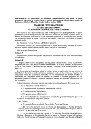 1
INSTRUMENTO de Ratificación del Convenio Hispano-Alemán para evitar la doble
imposición y prevenir la evasión fiscal en materia de Impuestos sobre la Renta y sobre el
Patrimonio. (“Boletín Oficial del Estado” de 8 de abril de 1968.)
FRANCISCO FRANCO BAHAMONDE
JEFE DEL ESTADO ESPAÑOL,
GENERALÍSIMO DE LOS EJÉRCITOS NACIONALES
Por cuanto el día 5 de diciembre de 1966 el Plenipotenciario de España firmó en Bonn,
juntamente con el Plenipotenciario de Alemania, nombrado en buena y debida forma al
efecto, un Convenio para evitar la doble imposición y prevenir la evasión fiscal en materia
de impuestos sobre la renta y sobre el patrimonio, cuyo texto certificado se inserta
seguidamente:
La República Federal Alemana y El Estado Español,
Deseando concluir un Convenio para evitar la doble imposición y prevenir la evasión
fiscal en materia de Impuestos sobre la Renta y sobre el Patrimonio,
Han acordado lo siguiente:
Artículo 1
El presente Convenio se aplica a las personas residentes de uno o de ambos Estados
contratantes.
Artículo 2
1. El presente Convenio se aplica a los impuestos sobre la renta y sobre el patrimonio
exigibles por cada uno de los Estados contratantes, o de sus “Länder”, subdivisiones
políticas, autoridades o administraciones locales, cualquiera que sea el sistema de su
exacción.
2. Se consideran impuestos sobre la renta y sobre el patrimonio los que gravan la
totalidad de la renta o del patrimonio, cualquier parte de los mismos, incluidos los
impuestos sobre las ganancias derivadas de la enajenación de bienes muebles o
inmuebles; los impuestos sobre el importe de sueldos o salarios pagados por las
empresas (no se incluyen las cuotas de seguridad social), así como los impuestos sobre
las plusvalías.
3. Los impuestos actuales a los que, concretamente, se aplica este Convenio, son:
1. En la República Federal Alemana:
a) El Impuesto sobre la Renta de las Personas Físicas;
b) El Impuesto sobre Sociedades;
c) El Impuesto sobre el Patrimonio;
d) El Impuesto sobre las Explotaciones Industriales y Comerciales (los que, en lo
sucesivo, se denominan “impuesto alemán”).
2. En España:
a) El Impuesto General sobre la Renta de las Personas Físicas;
b) El Impuesto General sobre la Renta de Sociedades y demás Entidades
Jurídicas, con inclusión del gravamen especial del 4 por 100 establecido por el artículo
104 de la Ley 41/1964, de 11 de junio;
c) Los siguientes impuestos a cuenta: la Contribución Territorial sobre la Riqueza
Rústica y Pecuaria, la Contribución Territorial sobre la Riqueza Urbana, el Impuesto
sobre los Rendimientos del Trabajo Personal, el Impuesto sobre las Rentas del Capital
 