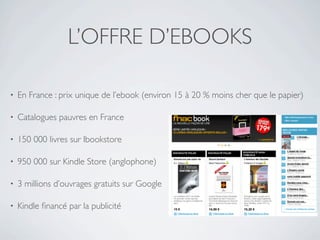 L’OFFRE D’EBOOKS

•   En France : prix unique de l’ebook (environ 15 à 20 % moins cher que le papier)

•   Catalogues pauvres en France

•   150 000 livres sur Ibookstore

•   950 000 sur Kindle Store (anglophone)

•   3 millions d’ouvrages gratuits sur Google

•   Kindle ﬁnancé par la publicité
 