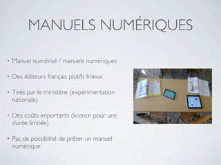 MANUELS NUMÉRIQUES

•   Manuel numérisé / manuels numériques

•   Des éditeurs français plutôt frileux

•   Tirés par le ministère (expérimentation
    nationale)

•   Des coûts importants (licence pour une
    durée limitée)

•   Pas de possibilité de prêter un manuel
    numérique
 