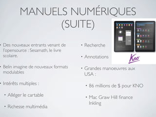 MANUELS NUMÉRIQUES
                    (SUITE)
•   Des nouveaux entrants venant de     •   Recherche
    l’opensource : Sesamath, le livre
    scolaire.                           •   Annotations
•   Belin imagine de nouveaux formats   •   Grandes manoeuvres aux
    modulables                              USA :
•   Intérêts multiples :                    •   86 millions de $ pour KNO
    •   Alléger le cartable                 •   Mac Graw Hill ﬁnance
                                                Inkling
    •   Richesse multimédia
 