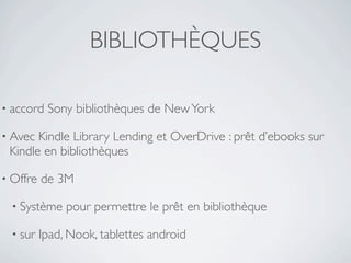 BIBLIOTHÈQUES

• accord   Sony bibliothèques de New York

• Avec Kindle Library Lending et OverDrive : prêt d’ebooks sur
 Kindle en bibliothèques

• Offre   de 3M

  • Système    pour permettre le prêt en bibliothèque

  • sur   Ipad, Nook, tablettes android
 