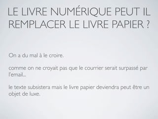 LE LIVRE NUMÉRIQUE PEUT IL
REMPLACER LE LIVRE PAPIER ?

On a du mal à le croire.

comme on ne croyait pas que le courrier serait surpassé par
l’email...

le texte subsistera mais le livre papier deviendra peut être un
objet de luxe.
 