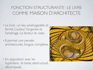 FONCTION STRUCTURANTE : LE LIVRE
       COMME MAISON D’ARCHITECTE

• Le  livre : un lieu aménageable et
  fermé. L’auteur l’organise et
  l’aménage. Le lecteur le visite.

• Ilpermet une pensée
  architecturée, longue, complexe.



• En opposition avec les
  hyperliens : le texte destructuré,
  décomposé.
 