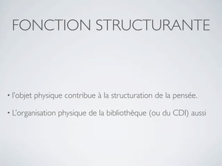 FONCTION STRUCTURANTE



• l’objet   physique contribue à la structuration de la pensée.

• L’organisation   physique de la bibliothèque (ou du CDI) aussi
 