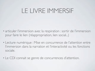 LE LIVRE IMMERSIF

• articuler
          l’immersion avec la respiration : sortir de l’immersion
 pour faire le lien (réappropriation, lien social...)

• Lecture numérique : Mise en concurrence de l’attention entre
 l’immersion dans la narration et l’interactivité ou les fonctions
 sociale.

• Le   CDI connait se genre de concurrences d’attention.
 