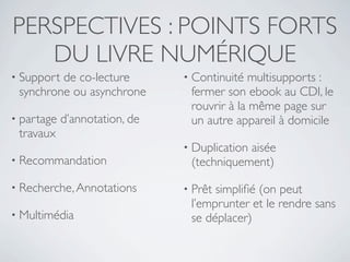 PERSPECTIVES : POINTS FORTS
   DU LIVRE NUMÉRIQUE
• Supportde co-lecture         • Continuité  multisupports :
 synchrone ou asynchrone        fermer son ebook au CDI, le
                                rouvrir à la même page sur
• partage   d’annotation, de    un autre appareil à domicile
 travaux
                               • Duplication
                                           aisée
• Recommandation                (techniquement)
• Recherche, Annotations       • Prêtsimpliﬁé (on peut
                                l’emprunter et le rendre sans
• Multimédia                    se déplacer)
 