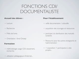 FONCTIONS CDI/
                       DOCUMENTALISTE
Accueil des élèves :                        Pour l’établissement

•   Lecture                                 •   veille documentaire / culturelle

•   Recherche                               •   acquisition des ouvrages et ressources

•   Prêts de livres                         •   participe à la distribution des manuels
                                                scolaires
•   Orientation : fond Onisep
                                            •   Ressource pour les autres enseignants et
Formation                                       l’administration


•   méthodologie usage CDI, classement,     •   + exposition + participation à des
    recherche                                   projets...


•   utilisation pédagogique d’internet...
 