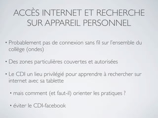 ACCÈS INTERNET ET RECHERCHE
     SUR APPAREIL PERSONNEL

• Probablement pas de connexion sans ﬁl sur l’ensemble du
 collège (ondes)

• Des   zones particulières couvertes et autorisées

• Le CDI un lieu privilégié pour apprendre à rechercher sur
 internet avec sa tablette

 • mais   comment (et faut-il) orienter les pratiques ?

 • éviter   le CDI-facebook
 