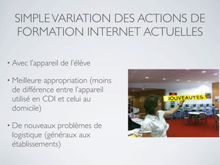 SIMPLE VARIATION DES ACTIONS DE
  FORMATION INTERNET ACTUELLES

• Avec   l’appareil de l’élève

• Meilleure appropriation (moins
 de différence entre l’appareil
 utilisé en CDI et celui au
 domicile)

• De nouveaux problèmes de
 logistique (généraux aux
 établissements)
 
