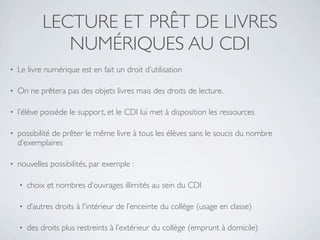 LECTURE ET PRÊT DE LIVRES
                NUMÉRIQUES AU CDI
•   Le livre numérique est en fait un droit d’utilisation

•   On ne prêtera pas des objets livres mais des droits de lecture.

•   l’élève possède le support, et le CDI lui met à disposition les ressources

•   possibilité de prêter le même livre à tous les élèves sans le soucis du nombre
    d’exemplaires

•   nouvelles possibilités, par exemple :

    •   choix et nombres d’ouvrages illimités au sein du CDI

    •   d’autres droits à l'intérieur de l’enceinte du collège (usage en classe)

    •   des droits plus restreints à l’extérieur du collège (emprunt à domicile)
 