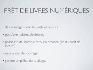 PRÊT DE LIVRES NUMÉRIQUES

 des avantages pour les prêts et retours :

• pas   d’exemplaires détériorés

• possibilité   de forcer le retour à distance (ﬁn du droit de
 lecture)

• mise   à jour des ouvrages

• gestion   simpliﬁée du catalogue
 