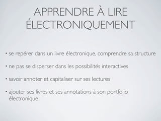 APPRENDRE À LIRE
            ÉLECTRONIQUEMENT

• se   repérer dans un livre électronique, comprendre sa structure

• ne   pas se disperser dans les possibilités interactives

• savoir   annoter et capitaliser sur ses lectures

• ajouterses livres et ses annotations à son portfolio
 électronique
 