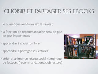 CHOISIR ET PARTAGER SES EBOOKS

    le numérique «uniformise» les livres :

•   la fonction de recommandation sera de plus
    en plus importantes.

•   apprendre à choisir un livre

•   apprendre à partager ses lectures

•   créer et animer un réseau social numérique
    de lecteurs (recommandations, club lecture)
 