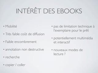 INTÉRÊT DES EBOOKS

• Mobilité                          • pas de limitation technique à
                                     l’exemplaire pour le prêt
• Très   faible coût de diffusion
                                    • potentiellement   multimédia
• Faible   encombrement              et interactif
• annotation    non destructive     • nouveaux   modes de
                                     lecture ?
• recherche

• copier   / coller
 