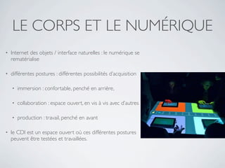 LE CORPS ET LE NUMÉRIQUE
•   Internet des objets / interface naturelles : le numérique se
    rematérialise

•   différentes postures : différentes possibilités d’acquisition

    •   immersion : confortable, penché en arrière,

    •   collaboration : espace ouvert, en vis à vis avec d’autres

    •   production : travail, penché en avant

•   le CDI est un espace ouvert où ces différentes postures
    peuvent être testées et travaillées.
 