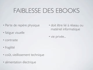 FAIBLESSE DES EBOOKS

• Perte   de repère physique          • doit
                                           être lié à réseau ou
                                       matériel informatique
• fatigue     visuelle
                                      • vie   privée...
• contraste

• fragilité

• coût, vieillissement    technique

• alimentation      électrique
 