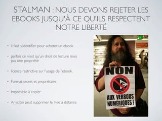 STALMAN : NOUS DEVONS REJETER LES
    EBOOKS JUSQU'À CE QU'ILS RESPECTENT
               NOTRE LIBERTÉ

•   il faut s’identiﬁer pour acheter un ebook

•   parfois ce n’est qu’un droit de lecture mais
    pas une propriété

•   licence restrictive sur l’usage de l’ebook.

•   Format secret et propriétaire

•   Impossible à copier

•   Amazon peut supprimer le livre à distance
 