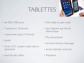 TABLETTES
•   de 300 à 700 euros                     •   Non lisible en plein soleil

•   7 pouces ou 10 pouces                  •   plus fatiguant que l’encre
                                               électronique
•   autonomie jusqu’à 10 heures
                                           •   Plus encombrant
•   tactile
                                           •   terminal internet multiusage
•   Ecran LCD : couleur, visible dans la
    pénombre                               •   écrans hybrides annoncés

•   peut lire des vidéos                   •   Populaires
 