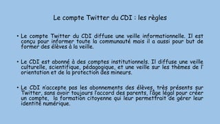 Le compte Twitter du CDI : les règles
• Le compte Twitter du CDI diffuse une veille informationnelle. Il est
conçu pour informer toute la communauté mais il a aussi pour but de
former des élèves à la veille.
• Le CDI est abonné à des comptes institutionnels. Il diffuse une veille
culturelle, scientifique, pédagogique, et une veille sur les thèmes de l’
orientation et de la protection des mineurs.
• Le CDI n’accepte pas les abonnements des élèves, très présents sur
Twitter, sans avoir toujours l’accord des parents, l’âge légal pour créer
un compte, la formation citoyenne qui leur permettrait de gérer leur
identité numérique.
 