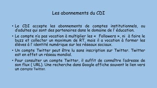 Les abonnements du CDI
• Le CDI accepte les abonnements de comptes institutionnels, ou
d’adultes qui sont des partenaires dans le domaine de l’ éducation.
• Le compte n’a pas vocation à multiplier les « Followers », ni à faire le
buzz et collecter un maximum de RT, mais il a vocation à former les
élèves à l’ identité numérique sur les réseaux sociaux.
• Un compte Twitter peut être lu sans inscription sur Twitter. Twitter
est en effet un réseau mondial.
• Pour consulter un compte Twitter, il suffit de connaître l’adresse de
son flux ( URL). Une recherche dans Google affiche souvent le lien vers
un compte Twitter.
 