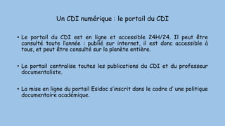 Un CDI numérique : le portail du CDI
• Le portail du CDI est en ligne et accessible 24H/24. Il peut être
consulté toute l’année : publié sur internet, il est donc accessible à
tous, et peut être consulté sur la planète entière.
• Le portail centralise toutes les publications du CDI et du professeur
documentaliste.
• La mise en ligne du portail Esidoc s’inscrit dans le cadre d’ une politique
documentaire académique.
 