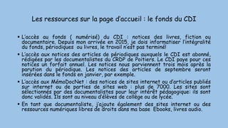 Les ressources sur la page d’accueil : le fonds du CDI
 L’accès au fonds ( numérisé) du CDI : notices des livres, fiction ou
documentaire. Depuis mon arrivée en 2015, je dois informatiser l’intégralité
du fonds, périodiques ou livres, le travail n’est pas terminé!
 L’accès aux notices des articles de périodiques auxquels le CDI est abonné,
rédigées par les documentalistes du CRDP de Poitiers. Le CDI paye pour ces
notices un forfait annuel. Les notices nous parviennent trois mois après la
parution du périodique. Les notices des articles de septembre seront
insérées dans le fonds en janvier, par exemple.
 L’accès aux MémoDocNet : des notices de sites internet ou d’articles publiés
sur internet ou de parties de sites web : plus de 7000. Les sites sont
sélectionnés par des documentalistes pour leur intérêt pédagogique: ils sont
donc validés. Ils sont au niveau d’élèves de collège ou de lycée.
 En tant que documentaliste, j’ajoute également des sites internet ou des
ressources numériques libres de droits dans ma base Ebooks, livres audio.
 
